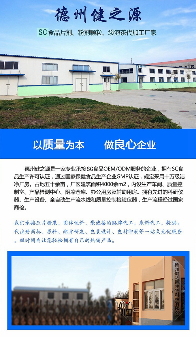 德州健之源生物科技是一家專業(yè)承接OEM代加工、ODM服務(wù)的公司。公司擁有GM認證SC認證的10萬級標準廠房，流水生產(chǎn)線承接粉劑，片劑，袋泡茶，顆粒劑 等劑型的成品、半成品代加工。公司占地十余畝，廠區(qū)建筑面積2000m2，內(nèi)設(shè)生產(chǎn)用房、質(zhì)量控制檢測、辦公用房及輔助用房。擁有先進的科研儀器、生產(chǎn)設(shè)備 、全自動生產(chǎn)流水線和質(zhì)量控制檢驗儀器，能自主完成三維混合、全自動粉劑填 充灌裝等前沿的工藝和技術(shù)。